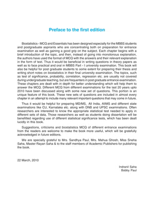 Preface to the first edition
Biostatistics - MCQ and Essentials has been designed especially for the MBBS students
and postgraduate aspirants who are concentrating both on preparation for entrance
examination as well as gaining a good grip on the subject. Each chapter begins with a
brief introduction of the topic, and then, instead of going into monotonous explanation,
the authors have used the format of MCQ with the answers and their relevant explanation
in the form of text. Thus it would be beneficial in writing questions in theory papers as
well as to face practical and oral in MBBS Part - I university examination. This book will
also be helpful for post graduate students to some extent for preparing their thesis and
writing short notes on biostatistics in their final university examination. The topics, such
as test of significance, probability, correlation, regression etc. are usually not covered
during undergraduate teaching, but are frequenters in post graduate entrance examination.
These chapters are dealt with in depth for better understanding which will help them to
answer the MCQ. Different MCQ from different examinations for the last 20 years upto
2010 have been discussed along with some new set of questions. This portion is an
unique feature of this book. These new sets of questions are included in almost every
chapter in an attempt to include many relevant important questions that may come in future.
Thus it would be helpful for preparing MD/MS, All India, AIIMS and different state
examinations like CU, Karnataka etc. along with DNB and UPSC examinations. Often
researchers are interested to know the appropriate statistical test needed to apply in
different sets of data. Those researchers as well as students doing dissertation will be
benefitted regarding use of different statistical significance tests, which has been dealt
lucidly in this book.
Suggestions, criticisms and biostatistics MCQ of different entrance examinations
from the readers are welcome to make the book more useful, which will be gratefully
acknowledged in future editions.
We are specially grateful to Mrs. Sandhya Paul, Mrs. Mahua Ghosh, Miss Sneha
Saha, Master Rayan Saha & to the staff members of Academic Publishers for publishing
the book.
22 March, 2010
Indranil Saha
Bobby Paul
 