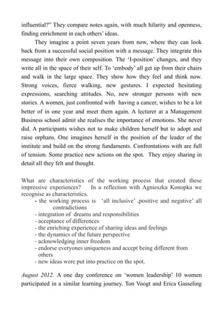 influential?” They compare notes again, with much hilarity and openness,
finding enrichment in each others’ ideas.
They imagine a point seven years from now, where they can look
back from a successful social position with a message. They integrate this
message into their own composition. The ‘I-position’ changes, and they
write all in the space of their self. To ‘embody’ all get up from their chairs
and walk in the large space. They show how they feel and think now.
Strong voices, fierce walking, new gestures. I expected hesitating
expressions, searching attitudes. No, new stronger persons with new
stories. A women, just confronted with having a cancer, wishes to be a lot
better of in one year and meet them again. A lecturer at a Management
Business school admit she realises the importance of emotions. She never
did. A participants wishes not to make children herself but to adopt and
raise orphans. One imagines herself in the position of the leader of the
institute and build on the strong fundaments. Confrontations with are full
of tension. Some practice new actions on the spot. They enjoy sharing in
detail all they felt and thought.
What are characteristics of the working process that created these
impressive experiences? In a reflection with Agnieszka Konopka we
recognise as characteristics.
- the working process is ‘all inclusive’ ,positive and negative’ all
contradictions
- integration of dreams and responsibilities
- acceptance of differences
- the enriching experience of sharing ideas and feelings
- the dynamics of the future perspective
- acknowledging inner freedom
- endorse everyones uniqueness and accept being different from
others
- new ideas were put into practice on the spot.
August 2012. A one day conference on ‘women leadership’ 10 women
participated in a similar learning journey. Ton Voogt and Erica Gasseling
 