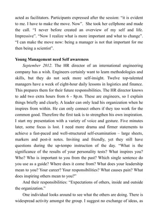acted as facilitators. Participants expressed after the session: “it is evident
to me. I have to make the move. Now”. She took her cellphone and made
the call. “I never before created an overview of my self and life.
Impressive”. “Now I realize what is more important and what to change”.
“I can make the move now: being a manager is not that important for me
then being a scientist”.
Young Management need Self awareness
September 2012. The HR director of an international engineering
company has a wish. Engineers certainly want to learn methodologies and
skills, but they do not seek more self-insight. Twelve top-talented
managers have a week of eight-hour daily lessons in logistics and finance.
This prepares them for their future responsibilities. The HR director knows
to add two extra hours from 6 - 8p.m. These are engineers, so I explain
things briefly and clearly. A leader can only lead his organization when he
inspires from within. He can only connect others if they too work for the
common good. Therefore the first task is to strengthen his own inspiration.
I start my presentation with a variety of voice and gesture. Five minutes
later, some focus is lost. I need more drama and firmer statements to
achieve a fast-paced and well-structured self-examination – large sheets,
markers and post-it notes. Inviting and friendly, yet they still have
questions during the up-tempo instruction of the day. “What is the
significance of the results of your personality tests? What inspires you?
Who? Who is important to you from the past? Which single sentence do
you use as a guide? Where does it come from? What does your leadership
mean to you? Your career? Your responsibilities? What causes pain? What
does inspiring others mean to you?”
And their responsibilities: “Expectations of others, inside and outside
the organization.”
One individual looks around to see what the others are doing. There is
widespread activity amongst the group. I suggest no exchange of ideas, as
 