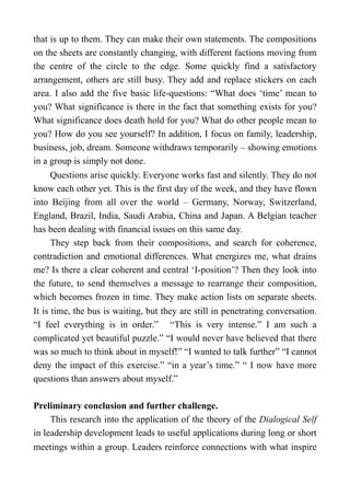 that is up to them. They can make their own statements. The compositions
on the sheets are constantly changing, with different factions moving from
the centre of the circle to the edge. Some quickly find a satisfactory
arrangement, others are still busy. They add and replace stickers on each
area. I also add the five basic life-questions: “What does ‘time’ mean to
you? What significance is there in the fact that something exists for you?
What significance does death hold for you? What do other people mean to
you? How do you see yourself? In addition, I focus on family, leadership,
business, job, dream. Someone withdraws temporarily – showing emotions
in a group is simply not done.
Questions arise quickly. Everyone works fast and silently. They do not
know each other yet. This is the first day of the week, and they have flown
into Beijing from all over the world – Germany, Norway, Switzerland,
England, Brazil, India, Saudi Arabia, China and Japan. A Belgian teacher
has been dealing with financial issues on this same day.
They step back from their compositions, and search for coherence,
contradiction and emotional differences. What energizes me, what drains
me? Is there a clear coherent and central ‘I-position’? Then they look into
the future, to send themselves a message to rearrange their composition,
which becomes frozen in time. They make action lists on separate sheets.
It is time, the bus is waiting, but they are still in penetrating conversation.
“I feel everything is in order.” “This is very intense.” I am such a
complicated yet beautiful puzzle.” “I would never have believed that there
was so much to think about in myself!” “I wanted to talk further” “I cannot
deny the impact of this exercise.” “in a year’s time.” “ I now have more
questions than answers about myself.”
Preliminary conclusion and further challenge.
This research into the application of the theory of the Dialogical Self
in leadership development leads to useful applications during long or short
meetings within a group. Leaders reinforce connections with what inspire
 