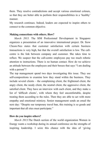 them. They resolve contradictions and accept various emotional colours,
so that they are better able to perform their responsibilities in a ‘healthy’
manner.
My research continues. Indeed, leaders are expected to inspire others to
connect to the common objective.
Making connections with others. How?
March 2013. The SIM Professional Development in Singapore
organizes a presentation of an innovative international project. Dr. Siow
Choon-Neo states that customer satisfaction with certain business
transactions is very high, but that the overall satisfaction is low. The call-
centre is the link between company and customer. She takes time to
reflect. We suspect that the call-centre employees pay too much robotic
attention to instructions. There is no human contact. How do we achieve
an attitude between the employees and their bosses that says “I am dealing
with a person”?
The top management spend two days investigating this issue. They use
self-compositions to examine how they stand within the business. They
include several clients – the complaining client, the frightened client, the
angry client, the needy client, the neutral client, the aggressive client, the
satisfied client. They have an interview with each client, and they make a
list of ‘difficult clients’, with whom they feel uncomfortable, despite
treating them according to the rules. Then they are able to act with more
empathy and emotional mimicry. Senior management sends an email the
next day: “Despite our temporary travel ban, this training is so goods and
important that all sites must participate.”
How do you inspire others?
March 2013.The Dutch section of the world organization Women in
Energy wants a workshop during its annual conference on the strengths of
inspiring leadership. I seize this chance with the idea of ‘giving
 