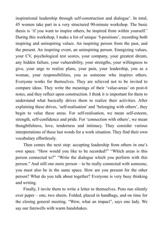 inspirational leadership through self-construction and dialogue’. In total,
45 women take part in a very structured 90-minute workshop. The basic
thesis is ‘if you want to inspire others, be inspired from within yourself.’
During this workshop, I make a list of unique ‘I-positions’, recording both
inspiring and uninspiring values. An inspiring person from the past, and
the present. An inspiring event, an uninspiring person. Energizing values,
your CV, psychological test scores, your company, your greatest dream,
any hidden failure, your vulnerability, your strengths, your willingness to
give, your urge to realize plans, your pain, your leadership, you as a
woman, your responsibilities, you as someone who inspires others.
Everyone works for themselves. They are relieved not to be invited to
compare ideas. They write the meanings of their ‘value-areas’ on post-it
notes, and they reflect upon construction. I think it is important for them to
understand what basically drives them to realize their activities. After
explaining these drives, ‘self-realisation’ and ‘belonging with others’, they
begin to value these areas. For self-realisation, we mean self-esteem,
strength, self-confidence and pride. For ‘connection with others’, we mean
thoughtfulness, love, tenderness and intimacy. They consider various
interpretations of these last words for a work situation. They find their own
vocabulary effortlessly.
Then comes the next step: accepting leadership from others in one’s
own space. “How would you like to be recorded?” “Which areas is this
person connected to?” “Write the dialogue which you perform with this
person.” And still one more person – to be really connected with someone,
you must also be in the same space. How are you present for the other
person? What do you talk about together? Everyone is very busy thinking
and writing.
Finally, I invite them to write a letter to themselves. Pens run silently
over paper – one, two sheets. Folded, placed in handbags, and on time for
the closing general meeting. “Wow, what an impact”, says one lady. We
say our farewells with warm handshakes.
 