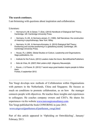 The search continues.
I am brimming with questions about inspiration and collaboration.
Literature:
1 -  Hermans,H.J.M. & Geiser, T. (Eds.) (2012) Handbook of Dialogical Self Theory.
Cambridge, UK: Cambridge University Press.
2 -  Hermans, H.J.M., & Hermans-Jansen, E. (1995). Self Narratives: the construction
of meaning in psychotherapy. New York: Wiley.
3 -  Hermans, H.J.M., & Hermans-Konopka, A. (2010) Dialogical Self Theory:
Positioning and counter-positioning in a globalising society. Cambridge, UK:
Cambridge University Press.
4 -  House, R.J. (2004). Global Studies on Culture, Leadership and Organisations.
Sage publications, Inc.
5 -  Institute for the Future, (2012) Leaders make the future. BerrettKoehlerPublishers
6 -  Kets de Vries, M. (2007) Wat Leiders drijft. Uitgevery Nieuwezijds.
7 -  Kouze, J. & Posner, B. (2012) 7 secret ways great leaders inspire people to follow
them.
Forbes, 6 september 2012.
…………………………………………………………………
Ton Voogt develops new methods of Collaboration within Organisations
with partners in the Netherlands, China and Singapore. He focuses as
much on conditions to promote collaboration, as on how the manager
connects people with objectives. He teaches these insights and experiences
to colleagues. He coaches company owners and CEO’s. He shares his
experiences via his website www.tonvoogtconsultancy.com.
Ton Voogt published the book COWERING in june 2013.
www.uitgeverijparthenon.nl/parthenon_voogt.html
Part of this article appeared in ‘Opleiding en Ontwikkeling’, January/
February 2013.
 