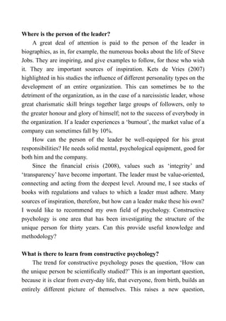 Where is the person of the leader?
A great deal of attention is paid to the person of the leader in
biographies, as in, for example, the numerous books about the life of Steve
Jobs. They are inspiring, and give examples to follow, for those who wish
it. They are important sources of inspiration. Kets de Vries (2007)
highlighted in his studies the influence of different personality types on the
development of an entire organization. This can sometimes be to the
detriment of the organization, as in the case of a narcissistic leader, whose
great charismatic skill brings together large groups of followers, only to
the greater honour and glory of himself; not to the success of everybody in
the organization. If a leader experiences a ‘burnout’, the market value of a
company can sometimes fall by 10%.
How can the person of the leader be well-equipped for his great
responsibilities? He needs solid mental, psychological equipment, good for
both him and the company.
Since the financial crisis (2008), values such as ‘integrity’ and
‘transparency’ have become important. The leader must be value-oriented,
connecting and acting from the deepest level. Around me, I see stacks of
books with regulations and values to which a leader must adhere. Many
sources of inspiration, therefore, but how can a leader make these his own?
I would like to recommend my own field of psychology. Constructive
psychology is one area that has been investigating the structure of the
unique person for thirty years. Can this provide useful knowledge and
methodology?
What is there to learn from constructive psychology?
The trend for constructive psychology poses the question, ‘How can
the unique person be scientifically studied?’ This is an important question,
because it is clear from every-day life, that everyone, from birth, builds an
entirely different picture of themselves. This raises a new question,
 