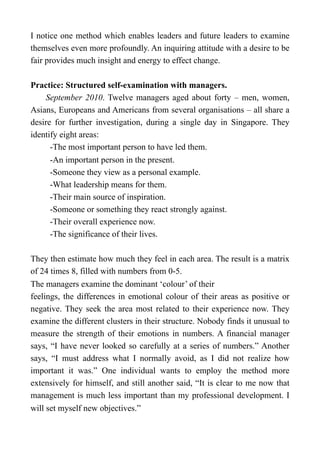 I notice one method which enables leaders and future leaders to examine
themselves even more profoundly. An inquiring attitude with a desire to be
fair provides much insight and energy to effect change.
Practice: Structured self-examination with managers.
September 2010. Twelve managers aged about forty – men, women,
Asians, Europeans and Americans from several organisations – all share a
desire for further investigation, during a single day in Singapore. They
identify eight areas:
-The most important person to have led them.
-An important person in the present.
-Someone they view as a personal example.
-What leadership means for them.
-Their main source of inspiration.
-Someone or something they react strongly against.
-Their overall experience now.
-The significance of their lives.
They then estimate how much they feel in each area. The result is a matrix
of 24 times 8, filled with numbers from 0-5.
The managers examine the dominant ‘colour’ of their
feelings, the differences in emotional colour of their areas as positive or
negative. They seek the area most related to their experience now. They
examine the different clusters in their structure. Nobody finds it unusual to
measure the strength of their emotions in numbers. A financial manager
says, “I have never looked so carefully at a series of numbers.” Another
says, “I must address what I normally avoid, as I did not realize how
important it was.” One individual wants to employ the method more
extensively for himself, and still another said, “It is clear to me now that
management is much less important than my professional development. I
will set myself new objectives.”
 
