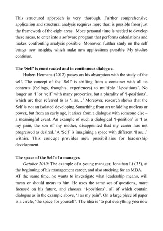 This structured approach is very thorough. Further comprehensive
application and structural analysis requires more than is possible from just
the framework of the eight areas. More personal time is needed to develop
these areas, to enter into a software program that performs calculations and
makes confronting analysis possible. Moreover, further study on the self
brings new insights, which make new applications possible. My studies
continue.
The ‘Self’ is constructed and in continuous dialogue.
Hubert Hermans (2012) passes on his absorption with the study of the
self. The concept of the ‘Self’ is shifting from a container with all its
contents (feelings, thoughts, experiences) to multiple ‘I-positions’. No
longer an ‘I’ or ‘self’ with many properties, but a plurality of ‘I-positions’,
which are then referred to as ‘I as…’ Moreover, research shows that the
Self is not an isolated developing Something from an unfolding nucleus or
power, but from an early age, it arises from a dialogue with someone else –
a meaningful event. An example of such a dialogical ‘I-position’ is ‘I as
my pain, the son of my mother, disappointed that my career has not
progressed as desired.’A ‘Self’ is imagining a space with different ‘I as…’
within. This concept provides new possibilities for leadership
development.
The space of the Self of a manager.
October 2010: The example of a young manager, Jonathan Li (35), at
the beginning of his management career, and also studying for an MBA.
AT the same time, he wants to investigate what leadership means, will
mean or should mean to him. He uses the same set of questions, more
focused on his future, and chooses ‘I-positions’, all of which contain
dialogue as in the example above, ‘I as my pain”. On a large piece of paper
is a circle, ‘the space for yourself’. The idea is ‘to put everything you now
 