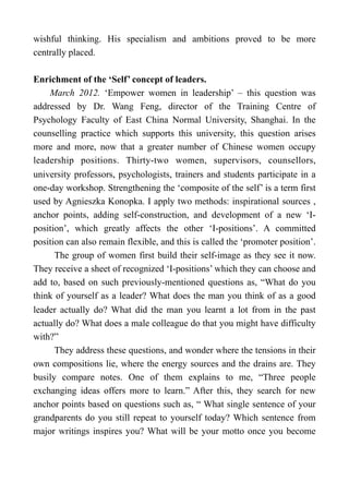 wishful thinking. His specialism and ambitions proved to be more
centrally placed.
Enrichment of the ‘Self’ concept of leaders.
March 2012. ‘Empower women in leadership’ – this question was
addressed by Dr. Wang Feng, director of the Training Centre of
Psychology Faculty of East China Normal University, Shanghai. In the
counselling practice which supports this university, this question arises
more and more, now that a greater number of Chinese women occupy
leadership positions. Thirty-two women, supervisors, counsellors,
university professors, psychologists, trainers and students participate in a
one-day workshop. Strengthening the ‘composite of the self’ is a term first
used by Agnieszka Konopka. I apply two methods: inspirational sources ,
anchor points, adding self-construction, and development of a new ‘I-
position’, which greatly affects the other ‘I-positions’. A committed
position can also remain flexible, and this is called the ‘promoter position’.
The group of women first build their self-image as they see it now.
They receive a sheet of recognized ‘I-positions’ which they can choose and
add to, based on such previously-mentioned questions as, “What do you
think of yourself as a leader? What does the man you think of as a good
leader actually do? What did the man you learnt a lot from in the past
actually do? What does a male colleague do that you might have difficulty
with?”
They address these questions, and wonder where the tensions in their
own compositions lie, where the energy sources and the drains are. They
busily compare notes. One of them explains to me, “Three people
exchanging ideas offers more to learn.” After this, they search for new
anchor points based on questions such as, “ What single sentence of your
grandparents do you still repeat to yourself today? Which sentence from
major writings inspires you? What will be your motto once you become
 