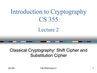 CS 355 Fall 2005/Lecture 2 1
Introduction to Cryptography
CS 355
Lecture 2
Classical Cryptography: Shift Cipher and
Substitution Cipher
 