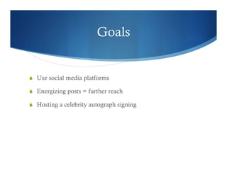 Goals
  Use social media platforms
  Energizing posts = further reach
  Hosting a celebrity autograph signing
 
