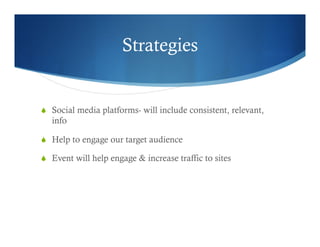 Strategies
  Social media platforms- will include consistent, relevant,
info
  Help to engage our target audience
  Event will help engage & increase traffic to sites
 