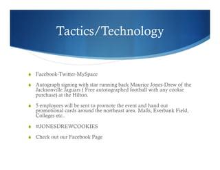 Tactics/Technology
  Facebook-Twitter-MySpace
  Autograph signing with star running back Maurice Jones-Drew of the
Jacksonville Jaguars ( Free autotographed football with any cookie
purchase) at the Hilton.
  5 employees will be sent to promote the event and hand out
promotional cards around the northeast area. Malls, Everbank Field,
Colleges etc..
  #JONESDREWCOOKIES
  Check out our Facebook Page
 