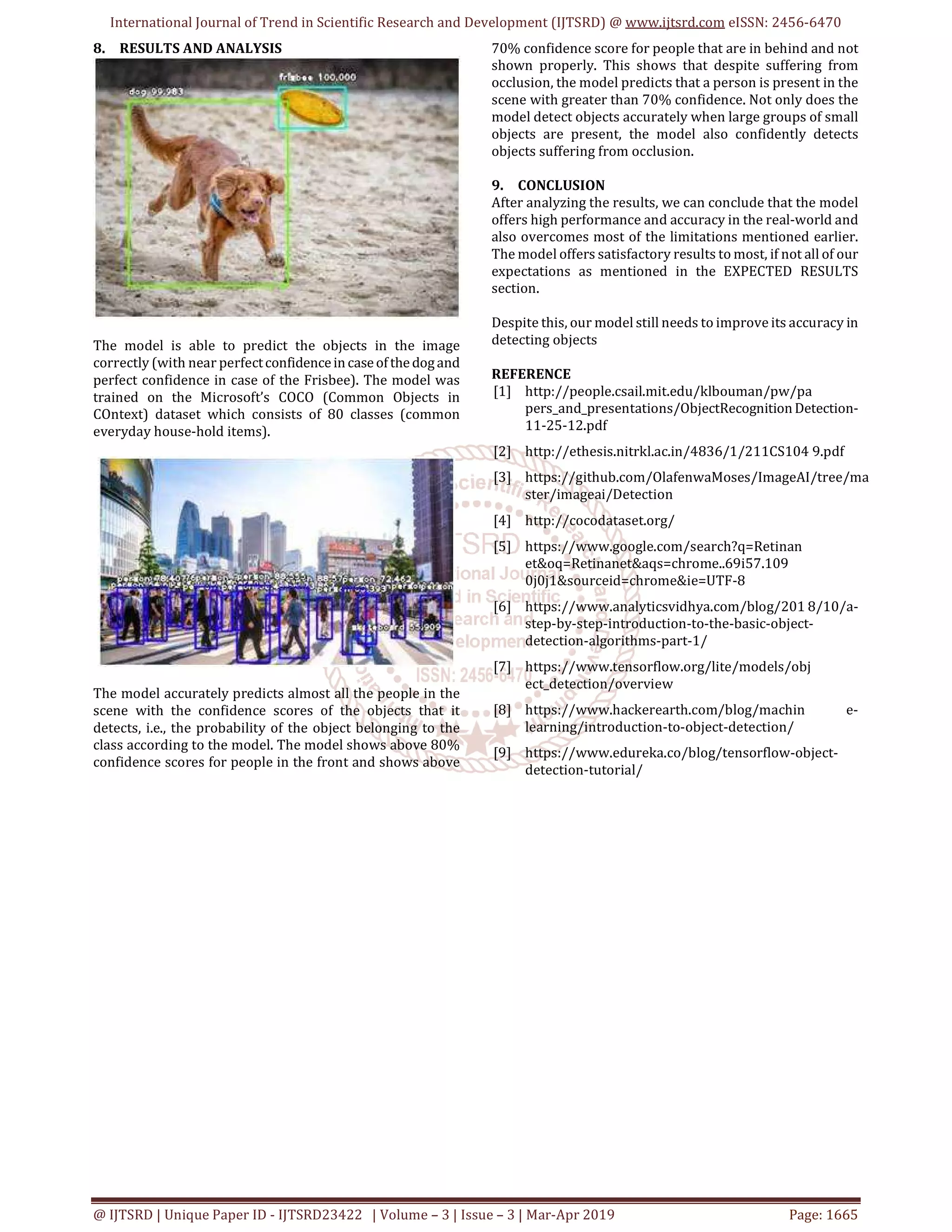 International Journal of Trend in Scientific Research and Development (IJTSRD) @ www.ijtsrd.com eISSN: 2456-6470
@ IJTSRD | Unique Paper ID - IJTSRD23422 | Volume – 3 | Issue – 3 | Mar-Apr 2019 Page: 1665
8. RESULTS AND ANALYSIS
The model is able to predict the objects in the image
correctly (with near perfectconfidenceincaseofthedogand
perfect confidence in case of the Frisbee). The model was
trained on the Microsoft’s COCO (Common Objects in
COntext) dataset which consists of 80 classes (common
everyday house-hold items).
The model accurately predicts almost all the people in the
scene with the confidence scores of the objects that it
detects, i.e., the probability of the object belonging to the
class according to the model. The model shows above 80%
confidence scores for people in the front and shows above
70% confidence score for people that are in behind and not
shown properly. This shows that despite suffering from
occlusion, the model predicts that a person is present in the
scene with greater than 70% confidence. Not only does the
model detect objects accurately when large groups of small
objects are present, the model also confidently detects
objects suffering from occlusion.
9. CONCLUSION
After analyzing the results, we can conclude that the model
offers high performance and accuracy in the real-world and
also overcomes most of the limitations mentioned earlier.
The model offers satisfactory results to most, if not all of our
expectations as mentioned in the EXPECTED RESULTS
section.
Despite this, our model still needs to improve its accuracy in
detecting objects
REFERENCE
[1] http://people.csail.mit.edu/klbouman/pw/pa
pers_and_presentations/ObjectRecognitionDetection-
11-25-12.pdf
[2] http://ethesis.nitrkl.ac.in/4836/1/211CS104 9.pdf
[3] https://github.com/OlafenwaMoses/ImageAI/tree/ma
ster/imageai/Detection
[4] http://cocodataset.org/
[5] https://www.google.com/search?q=Retinan
et&oq=Retinanet&aqs=chrome..69i57.109
0j0j1&sourceid=chrome&ie=UTF-8
[6] https://www.analyticsvidhya.com/blog/201 8/10/a-
step-by-step-introduction-to-the-basic-object-
detection-algorithms-part-1/
[7] https://www.tensorflow.org/lite/models/obj
ect_detection/overview
[8] https://www.hackerearth.com/blog/machin e-
learning/introduction-to-object-detection/
[9] https://www.edureka.co/blog/tensorflow-object-
detection-tutorial/
 