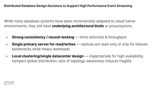 Distributed Database Design Decisions to Support High Performance Event Streaming
While many database systems have been incrementally adapted to cloud native
environments, they still have underlying architectural limits or presumptions.
+ Strong consistency / record-locking — limits latencies & throughput
+ Single primary server for read/writes — replicas are read-only or only for failover;
bottlenecks write-heavy workloads
+ Local clustering/single datacenter design — inappropriate for high availability;
hampers global distribution; lack of topology-awareness induces fragility
 