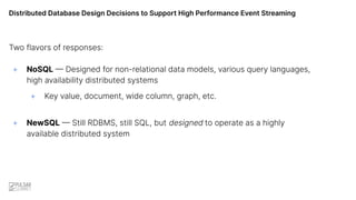 Distributed Database Design Decisions to Support High Performance Event Streaming
Two flavors of responses:
+ NoSQL — Designed for non-relational data models, various query languages,
high availability distributed systems
+ Key value, document, wide column, graph, etc.
+ NewSQL — Still RDBMS, still SQL, but designed to operate as a highly
available distributed system
 