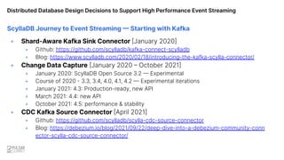 Distributed Database Design Decisions to Support High Performance Event Streaming
ScyllaDB Journey to Event Streaming — Starting with Kafka
+ Shard-Aware Kafka Sink Connector [January 2020]
+ Github: https://github.com/scylladb/kafka-connect-scylladb
+ Blog: https://www.scylladb.com/2020/02/18/introducing-the-kafka-scylla-connector/
+ Change Data Capture [January 2020 – October 2021]
+ January 2020: ScyllaDB Open Source 3.2 — Experimental
+ Course of 2020 - 3.3, 3.4, 4.0, 4.1, 4.2 — Experimental iterations
+ January 2021: 4.3: Production-ready, new API
+ March 2021: 4.4: new API
+ October 2021: 4.5: performance & stability
+ CDC Kafka Source Connector [April 2021]
+ Github: https://github.com/scylladb/scylla-cdc-source-connector
+ Blog: https://debezium.io/blog/2021/09/22/deep-dive-into-a-debezium-community-conn
ector-scylla-cdc-source-connector/
 
