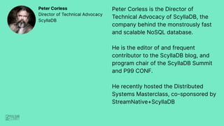 Peter Corless is the Director of
Technical Advocacy of ScyllaDB, the
company behind the monstrously fast
and scalable NoSQL database.
He is the editor of and frequent
contributor to the ScyllaDB blog, and
program chair of the ScyllaDB Summit
and P99 CONF.
He recently hosted the Distributed
Systems Masterclass, co-sponsored by
StreamNative+ScyllaDB
Peter Corless
Director of Technical Advocacy
ScyllaDB
 