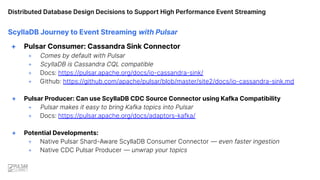 Distributed Database Design Decisions to Support High Performance Event Streaming
ScyllaDB Journey to Event Streaming with Pulsar
+ Pulsar Consumer: Cassandra Sink Connector
+ Comes by default with Pulsar
+ ScyllaDB is Cassandra CQL compatible
+ Docs: https://pulsar.apache.org/docs/io-cassandra-sink/
+ Github: https://github.com/apache/pulsar/blob/master/site2/docs/io-cassandra-sink.md
+ Pulsar Producer: Can use ScyllaDB CDC Source Connector using Kafka Compatibility
+ Pulsar makes it easy to bring Kafka topics into Pulsar
+ Docs: https://pulsar.apache.org/docs/adaptors-kafka/
+ Potential Developments:
+ Native Pulsar Shard-Aware ScyllaDB Consumer Connector — even faster ingestion
+ Native CDC Pulsar Producer — unwrap your topics
 
