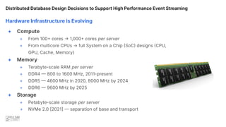 Hardware Infrastructure is Evolving
+ Compute
+ From 100+ cores → 1,000+ cores per server
+ From multicore CPUs → full System on a Chip (SoC) designs (CPU,
GPU, Cache, Memory)
+ Memory
+ Terabyte-scale RAM per server
+ DDR4 — 800 to 1600 MHz, 2011-present
+ DDR5 — 4600 MHz in 2020, 8000 MHz by 2024
+ DDR6 — 9600 MHz by 2025
+ Storage
+ Petabyte-scale storage per server
+ NVMe 2.0 [2021] — separation of base and transport
Distributed Database Design Decisions to Support High Performance Event Streaming
 