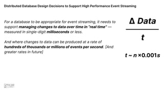 Distributed Database Design Decisions to Support High Performance Event Streaming
Δ Data
––––––––––––
t
t ~ n ×0.001s
For a database to be appropriate for event streaming, it needs to
support managing changes to data over time in “real time” —
measured in single-digit milliseconds or less.
And where changes to data can be produced at a rate of
hundreds of thousands or millions of events per second. [And
greater rates in future]
 