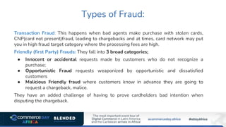 Types of Fraud:
Transaction Fraud: This happens when bad agents make purchase with stolen cards,
CNP(card not present)fraud, leading to chargebacks and at times, card network may put
you in high fraud target category where the processing fees are high.
Friendly (first Party) Frauds: They fall into 3 broad categories;
● Innocent or accidental requests made by customers who do not recognize a
purchase;
● Opportunistic Fraud requests weaponized by opportunistic and dissatisfied
customers
● Malicious Friendly fraud where customers know in advance they are going to
request a chargeback, malice.
They have an added challenge of having to prove cardholders bad intention when
disputing the chargeback.
 