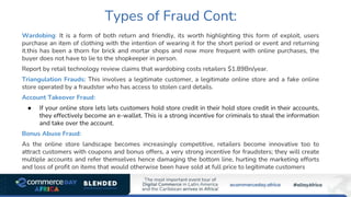 Types of Fraud Cont:
Wardobing: It is a form of both return and friendly, its worth highlighting this form of exploit, users
purchase an item of clothing with the intention of wearing it for the short period or event and returning
it.this has been a thorn for brick and mortar shops and now more frequent with online purchases, the
buyer does not have to lie to the shopkeeper in person.
Report by retail technology review claims that wardobing costs retailers $1.89Bn/year.
Triangulation Frauds: This involves a legitimate customer, a legitimate online store and a fake online
store operated by a fraudster who has access to stolen card details.
Account Takeover Fraud:
● If your online store lets lets customers hold store credit in their hold store credit in their accounts,
they effectively become an e-wallet. This is a strong incentive for criminals to steal the information
and take over the account.
Bonus Abuse Fraud:
As the online store landscape becomes increasingly competitive, retailers become innovative too to
attract customers with coupons and bonus offers, a very strong incentive for fraudsters; they will create
multiple accounts and refer themselves hence damaging the bottom line, hurting the marketing efforts
and loss of profit on items that would otherwise been have sold at full price to legitimate customers
 