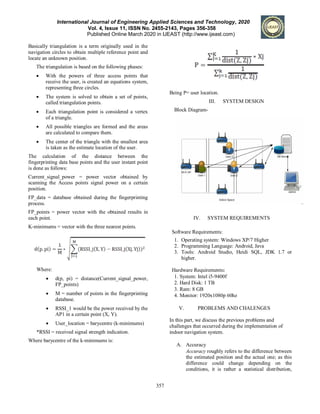 International Journal of Engineering Applied Sciences and Technology, 2020
Vol. 4, Issue 11, ISSN No. 2455-2143, Pages 356-358
Published Online March 2020 in IJEAST (http://www.ijeast.com)
357
Basically triangulation is a term originally used in the
navigation circles to obtain multiple reference point and
locate an unknown position.
The triangulation is based on the following phases:
 With the powers of three access points that
receive the user, is created an equations system,
representing three circles.
 The system is solved to obtain a set of points,
called triangulation points.
 Each triangulation point is considered a vertex
of a triangle.
 All possible triangles are formed and the areas
are calculated to compare them.
 The center of the triangle with the smallest area
is taken as the estimate location of the user.
The calculation of the distance between the
fingerprinting data base points and the user instant point
is done as follows:
Current_signal_power = power vector obtained by
scanning the Access points signal power on a certain
position.
FP_data = database obtained during the fingerprinting
process.
FP_points = power vector with the obtained results in
each point.
K-minimums = vector with the three nearest points.
Where:
 d(p, pi) = distance(Current_signal_power,
FP_points)
 M = number of points in the fingerprinting
database.
 RSSI_1 would be the power received by the
AP1 in a certain point (X, Y).
 User_location = barycentre (k-minimums)
*RSSI = received signal strength indication.
Where barycentre of the k-minimums is:
Being P= user location.
III. SYSTEM DESIGN
Block Diagram-
IV. SYSTEM REQUIREMENTS
Software Requirements:
1. Operating system: Windows XP/7 Higher
2. Programming Language: Android, Java
3. Tools: Android Studio, Heidi SQL, JDK 1.7 or
higher.
Hardware Requirements:
1. System: Intel i5-9400f
2. Hard Disk: 1 TB
3. Ram: 8 GB
4. Monitor: 1920x1080p 60hz
V. PROBLEMS AND CHALENGES
In this part, we discuss the previous problems and
challenges that occurred during the implementation of
indoor navigation system.
A. Accuracy
Accuracy roughly refers to the difference between
the estimated position and the actual one; as this
difference could change depending on the
conditions, it is rather a statistical distribution,
 