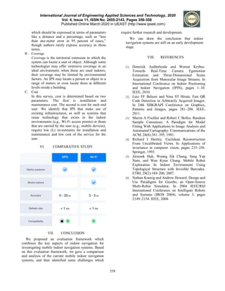 International Journal of Engineering Applied Sciences and Technology, 2020
Vol. 4, Issue 11, ISSN No. 2455-2143, Pages 356-358
Published Online March 2020 in IJEAST (http://www.ijeast.com)
358
which should be expressed in terms of parameters
like a distance and a percentage, such as “less
than one-meter error in 95 percent of cases,”
though authors rarely express accuracy in these
terms.
B. Coverage
Coverage is the territorial extension in which the
system can locate a user or object. Although some
technologies may offer extensive coverage in an
ideal environment, when these are used indoors,
their coverage may be limited by environmental
factors. An IPS may locate a person or object in a
range of meters or even locate them at different
levels inside a building.
C. Cost
In this survey, cost is determined based on two
parameters. The first is installation and
maintenance cost. The second is cost for each end
user. We identify that IPS that make use of
existing infrastructures, as well as systems that
reuse technology that exists in the indoor
environments (e.g., Wi-Fi access points) or those
that are carried by the user (e.g., mobile devices),
require low (L) investments for installation and
maintenance and low cost of the service for the
user.
VI. COMPARATIVE STUDY
VII. CONCLUSION
We proposed an evaluation framework which
combines the key aspects of indoor navigation for
investigating mobile indoor navigation systems. Based
on this evaluation framework, we gave a comparison
and analysis of the current mobile indoor navigation
systems, and then identified some challenges which
require further research and development.
We can draw the conclusion that indoor
navigation systems are still on an early development
stage.
VIII. REFERENCES
[1] Dominik Aufderheide and Werner Krybus.
Towards Real-Time Camera Egomotion
Estimation and Three-Dimensional Scene
Acquisition from Monocular Image Streams. In
International Conference on Indoor Positioning
and Indoor Navigation (IPIN), pages 1–10.
IEEE, 2010.
[2] Luiz FF Belussi and Nina ST Hirata. Fast QR
Code Detection in Arbitrarily Acquired Images.
In 24th SIBGRAPI Conference on Graphics,
Patterns and Images, pages 281–288. IEEE,
2011.
[3] Martin A Fischler and Robert C Bolles. Random
Sample Consensus: A Paradigm for Model
Fitting With Applications to Image Analysis and
Automated Cartography. Communications of the
ACM, 24(6):381–395, 1981.
[4] Richard I Hartley. Euclidean Reconstruction
From Uncalibrated Views. In Applications of
invariance in computer vision, pages 235–256.
Springer, 1993.
[5] Jinwook Huh, Woong Sik Chung, Sang Yep
Nam, and Wan Kyun Chung. Mobile Robot
Exploration In Indoor Environment Using
Topological Structure with Invisible Barcodes.
ETRI, 29(2):189–200, 2007.
[6] Nathan Koenig and Andrew Howard. Design and
Use Paradigms for Gazebo, an Open-Source
Multi-Robot Simulator. In 2004 IEEE/RSJ
International Conference on Intelligent Robots
and Systems (IROS 2004), volume 3, pages
2149–2154. IEEE, 2004.
 