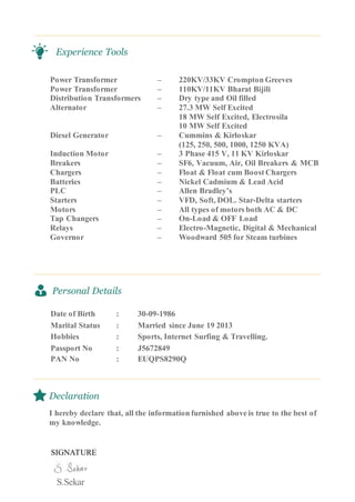 Experience Tools
Power Transformer – 220KV/33KV Crompton Greeves
Power Transformer – 110KV/11KV Bharat Bijili
Distribution Transformers – Dry type and Oil filled
Alternator – 27.3 MW Self Excited
18 MW Self Excited, Electrosila
10 MW Self Excited
Diesel Generator – Cummins & Kirloskar
(125, 250, 500, 1000, 1250 KVA)
Induction Motor – 3 Phase 415 V, 11 KV Kirloskar
Breakers – SF6, Vacuum, Air, Oil Breakers & MCB
Chargers – Float & Float cum Boost Chargers
Batteries – Nickel Cadmium & Lead Acid
PLC – Allen Bradley’s
Starters – VFD, Soft, DOL. Star-Delta starters
Motors – All types of motors both AC & DC
Tap Changers – On-Load & OFF Load
Relays – Electro-Magnetic, Digital & Mechanical
Governor – Woodward 505 for Steam turbines
Personal Details
Date of Birth : 30-09-1986
Marital Status : Married since June 19 2013
Hobbies : Sports, Internet Surfing & Travelling.
Passport No : J5672849
PAN No : EUQPS8290Q
Declaration
I hereby declare that, all the information furnished above is true to the best of
my knowledge.
SIGNATURE
S.Sekar
 