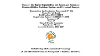 Name of the Topic: Organization and Personnel: Personnel
Responsibilities, Training, Hygiene and Personnel Records
Examination: 1st Continuous Assessment (1st CA)
Name: Suvojit Basak
Roll Number: 35601921045
Registration Number: 213560201910045
Semester: 6th
Year: 3rd
Subject: Quality Assurance
Paper Code: PT 611
Academic Session: 2023-2024
Global College of Pharmaceutical Technology
(A Unit of National Centre for Development of Technical Education)
 