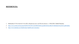 REFERENCES:
1. Brahmankar, D. M. & Jaiswal, S. B. (2021). Biopharmaceutics and Pharmacokinetics –A TREATISE. Vallabh Prakashan.
2. https://www.scribd.com/document/462993194/UNIT-2-ELIMINATION-and-BIOAVAILABILITY-BIOEQUIVALENCE-pdf#sidebar
3. https://www.slideshare.net/AlkaDiwakar1/bp604t-unit-2-notesdocx
 
