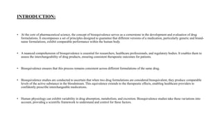 INTRODUCTION:
• At the core of pharmaceutical science, the concept of bioequivalence serves as a cornerstone in the development and evaluation of drug
formulations. It encompasses a set of principles designed to guarantee that different versions of a medication, particularly generic and brand-
name formulations, exhibit comparable performance within the human body.
• A nuanced comprehension of bioequivalence is essential for researchers, healthcare professionals, and regulatory bodies. It enables them to
assess the interchangeability of drug products, ensuring consistent therapeutic outcomes for patients.
• Bioequivalence ensures that this process remains consistent across different formulations of the same drug.
• Bioequivalence studies are conducted to ascertain that when two drug formulations are considered bioequivalent, they produce comparable
levels of the active substance in the bloodstream. This equivalence extends to the therapeutic effects, enabling healthcare providers to
confidently prescribe interchangeable medications.
• Human physiology can exhibit variability in drug absorption, metabolism, and excretion. Bioequivalence studies take these variations into
account, providing a scientific framework to understand and control for these factors.
 
