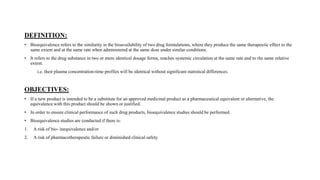 DEFINITION:
• Bioequivalence refers to the similarity in the bioavailability of two drug formulations, where they produce the same therapeutic effect to the
same extent and at the same rate when administered at the same dose under similar conditions.
• It refers to the drug substance in two or more identical dosage forms, reaches systemic circulation at the same rate and to the same relative
extent.
i.e. their plasma concentration-time profiles will be identical without significant statistical differences.
OBJECTIVES:
• If a new product is intended to be a substitute for an approved medicinal product as a pharmaceutical equivalent or alternative, the
equivalence with this product should be shown or justified.
• In order to ensure clinical performance of such drug products, bioequivalence studies should be performed.
• Bioequivalence studies are conducted if there is:
1. A risk of bio- inequivalence and/or
2. A risk of pharmacotherapeutic failure or diminished clinical safety.
 