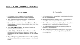 TYPES OF BIOEQUIVALENCE STUDIES:
In Vivo studies
• In vivo studies involve comparing the pharmacokinetic
parameters of the test and reference products in humans.
• These studies assess the rate and extent of drug absorption,
distribution, metabolism, and excretion.
• Pharmacokinetic parameters such as Cmax (Maximum Plasma
Concentration): The highest concentration of a drug in the blood
after administration.
• Tmax (Time to Reach Cmax): The time taken to reach the
maximum plasma concentration.
• And the AUC (Area Under the Curve): The area under the
plasma concentration-time curve, representing the total drug
exposure over time. are compared between the test and reference
products.
• These studies provide valuable information on the bioavailability
and bioequivalence of the test product compared to the reference
product.
In Vitro studies
• In vitro studies involve comparing the dissolution profiles of the
test and reference products.
• Dissolution is the process by which a drug is released from its
dosage form and becomes available for absorption.
• These studies measure the rate at which the drug is released from
the dosage form in simulated physiological conditions.
• The dissolution profiles of the test and reference products are
compared to ensure similarity.
• These studies provide information on the release characteristics
and dissolution behavior of the test product compared to the
reference product.
 