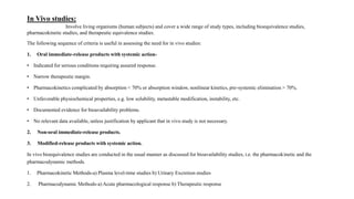 In Vivo studies:
Involve living organisms (human subjects) and cover a wide range of study types, including bioequivalence studies,
pharmacokinetic studies, and therapeutic equivalence studies.
The following sequence of criteria is useful in assessing the need for in vivo studies:
1. Oral immediate-release products with systemic action-
• Indicated for serious conditions requiring assured response.
• Narrow therapeutic margin.
• Pharmacokinetics complicated by absorption < 70% or absorption window, nonlinear kinetics, pre-systemic elimination > 70%.
• Unfavorable physiochemical properties, e.g. low solubility, metastable modification, instability, etc.
• Documented evidence for bioavailability problems.
• No relevant data available, unless justification by applicant that in vivo study is not necessary.
2. Non-oral immediate-release products.
3. Modified-release products with systemic action.
In vivo bioequivalence studies are conducted in the usual manner as discussed for bioavailability studies, i.e. the pharmacokinetic and the
pharmacodynamic methods.
1. Pharmacokinetic Methods-a) Plasma level-time studies b) Urinary Excretion studies
2. Pharmacodynamic Methods-a) Acute pharmacological response b) Therapeutic response
 