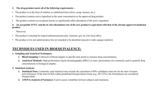3. The drug product meets all of the following requirements –
• The product is in the form of solution or solubilized form (elixir, syrup, tincture, etc.).
• The product contains active ingredient in the same concentration as the approved drug product.
• The product contains no excipients known to significantly affect absorption of the active ingredient.
4. An acceptable IVIVC and the in vitro dissolution rate of the new product is equivalent with that of the already approved medicinal
product.
Moreover,
• The product is intended for topical administration(cream, ointment, gel, etc.) for local effect.
• The product is for oral administration but not intended to be absorbed (antacid or radio-opaque medium).
TECHNIQUES USED IN BIOEQUIVALENCE:
1. Sampling and Analytical Techniques:
1. Blood Sampling: Collection of blood samples at specific time points to measure drug concentrations.
2. Analytical Methods: High-performance liquid chromatography (HPLC) or mass spectrometry are commonly used to quantify drug
concentrations in biological samples.
2. Statistical Analysis:
1. Statistical Tests: Commonly used statistical tests include the calculation of 90% confidence intervals for the ratio of means
(test/reference). If the interval falls within predefined bioequivalence limits (e.g., 80-125%), the formulations are considered
bioequivalent.
2. ANOVA (Analysis of Variance): Used to assess variability between subjects and treatments.
 