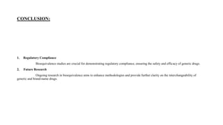 CONCLUSION:
1. Regulatory Compliance
Bioequivalence studies are crucial for demonstrating regulatory compliance, ensuring the safety and efficacy of generic drugs.
2. Future Research
Ongoing research in bioequivalence aims to enhance methodologies and provide further clarity on the interchangeability of
generic and brand-name drugs.
 