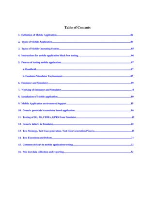 Table of Contents

1.  Definition of Mobile Application.....................................................................................................................04

2.  Types of Mobile Application............................................................................................................................04

3.  Types of Mobile Operating System..................................................................................................................05

4.  Instructions for mobile application black box testing....................................................................................06

5.  Process of testing mobile application...............................................................................................................07

       a. Handheld......................................................................................................................................................07

       b. Emulator/Simulator Environment............................................................................................................07

6.  Emulator and Simulator...................................................................................................................................09 

7.  Working of Emulator and Simulator...............................................................................................................10

8.  Installation of Mobile application....................................................................................................................10

9.  Mobile Application environment Support......................................................................................................15

10.  Generic protocols in emulator based application.........................................................................................16

11.  Testing of 2G, 3G, CDMA, GPRS from Emulator........................................................................................19

12.  Generic defects in Emulator...........................................................................................................................25

13.  Test Strategy, Test Case generation, Test Data Generation Process...........................................................25

14.  Test Execution and Defects.............................................................................................................................31

15.  Common defect/s in mobile application testing............................................................................................32

16.  Post test data collection and reporting..........................................................................................................32
 