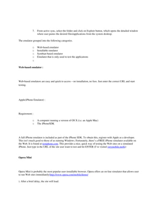 7.   From active sync, select the folder and click on Explore button, which opens the detailed window 
                   where user pastes the desired files/applications from the system desktop.

The emulator grouped into the following catogories.

              o    Web­based emulator
              o    Installable emulator
              o    Symbian based emulator
              o    Emulator that is only used to test the applications
              o

Web­based emulator :




Web­based emulators are easy and quick to access – no installation, no fuss. Just enter the correct URL and start 
testing.

 

Apple(iPhone Emulator) :




Requirement :

              o    A computer running a version of OS X (i.e. an Apple Mac) 
              o    The iPhoneSDK




A full iPhone emulator is included as part of the iPhone SDK. To obtain this, register with Apple as a developer. 
This isn’t much good to those of us running Windows. Fortunately, there’s a FREE iPhone simulator available on 
the Web. It is found at testiphone.com. This provides a nice, quick way of testing the Web sites on a simulated 
iPhone. Just type in the URL of the site user want to test and hit ENTER (I’ve visited verymobile.mobi):



Opera Mini




Opera Mini is probably the most popular user­installable browser. Opera offers an on­line simulator that allows user 
to run Web sites immediately(http://www.opera.com/mobile/demo/

). After a brief delay, the site will load: 
 