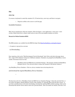 Sim

ulator tips

Use mouse or keyboard to control the simulator (F1, F2 function keys, arrow keys and Enter to navigate). 

              o    Drag the scrollbar or the screen to scroll the page. 

Installable Emulators



Many device manufacturers offer free emulators. More developers = more applications = more users = more 
revenue. Details about how to obtain, install, and use some of the more popular emulators are below.

Research in Motion Emulators(RIM)




The RIM emulators are available from the RIM Developer Zone(http://na.blackberry.com/eng/developers/

).  It requires to sign up for an account.

  (a) Downloading :



Once signed up, click on the “Web Development Tools & Downloads” link. Click on the link in the page shown 
then  a page will be displayed, listing lots of different simulators. Simulators are grouped by the BlackBerry version 
number. Download at least two files:

              o    BlackBerry Email and MDS Services Simulator Package ­ This program simulates the BlackBerry 
                   Enterprise Server. User will not be able to connect the simulator to the Internet without it. 

Any BlackBerry Device Simulator ­ Click on a device simulator item in the drop­down list

and download the required BlackBerry Device Simulator.

              o




The first item in the list is “BlackBerry Email and MDS Services Simulator Package”. Select this and click Next. A 
list of files will appear, offering different versions of the simulator. It’s generally OK to pick the latest version – if  
user find a simulator doesn’t work after downloading, download the matching MDS simulator package. Click on the 
Download link and this will be asked to enter user's personal details.  Once user details are entered, click Next. User 
 