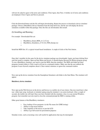 will now be asked to agree to the terms and conditions. Click Agree, then Next. A further set of terms and conditions 
are displayed. Click I Agree and Next to proceed.




Click the Download button and the file will begin downloading. Repeat the process to download a device simulator 
package. Choose a BlackBerry Device Simulator from the drop­down list, and the site will display the device 
simulators available within that package. Once the files are downloaded, then install.

(b) Installing and Running : 

For example : Downloaded files are 

              o   BlackBerry_Email_MDS_4.1.2.17.exe 
              o   BlackBerry_Simulators_4.7.0.122_9500_Europe.exe 
              o

Install the MDS first. It’s a typical wizard based installation. A couple of clicks of the Next button.




Once that’s installed, do the same for the device simulator package user downloaded. Again, just keep clicking Next 
until the install is complete. Open up Start Menu and browse. It should display Research In Motion program group. 
To run a BlackBerry simulator, user need to start the MDS, then the simulator. The MDS sub­folder has three 
programs located within it. Click it and it will run in a command window. Make sure that the user unblock the 
program if users firewall complains about it. Once started, minimise or ignore the command window.




Now start up the device simulator from the Smartphone Simulators sub­folder in the Start Menu. The simulator will 
appear:

Blackberry device simulator

 

Now open up the Web browser on the device and browse to a mobile site of user choice. One nice touch here is that 
user  either type using  keyboard, or simulate typing using the simulator’s on­screen keyboard. After a couple of 
seconds, the mobile site will load. Once user have finished with the simulator, close it as any normal Windows 
program. Just remember user also need to close the command prompt the MDS is running within.

Other great features of the BlackBerry simulators:

              o   Easy loading of Java programs via the File menu (for J2ME testing) 
              o   Ability to map mouse buttons 
              o   Take snapshots of the device or just the LCD 
              o   Ability to go full­screen for presentation purposes 

Simulate events, such as incoming voice call (useful for applications that may be interrupted)
 