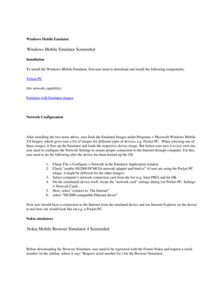  

Windows Mobile Emulator

Windows Mobile Emulator Screenshot

Installation

To install the Windows Mobile Emulator, first user need to download and install the following components:

Virtual PC

(for network capability) 

Emulator with Emulator images

 

Network Configuration




After installing the two items above, user finds the Emulator Images under Programs > Microsoft Windows Mobile 
5.0 Images, which gives user a list of images for different types of devices, e.g. Pocket PC.  When selecting one of 
these images, it fires up the Emulator and loads the respective device image. But before user uses it to test own site, 
user need to configure the Network Settings to ensure proper connection to the Internet through computer. For this, 
user need to do the following after the device has been booted up the OS:

               1.   Chose File > Configure > Network in the Emulator Application window 
               2.   Check “enable NE2000 PCMCIA network adapter and bind to” (if user are using the Pocket PC 
                    image, it might be different for the other images) 
               3.   Select computer’s network connection card from the list (e.g. Intel PRO) and hit OK 
               4.   On the (emulated) device itself, locate the “network card” settings dialog (on Pocket PC: Settings 
                    > Network Card) 
               5.   Here, select “connect to: The Internet” 
               6.   select “NE2000 compatible Ethernet driver” 

Now user should have a connection to the Internet from the emulated device and use Internet Explorer on the device 
to test how site would look like on e.g. a Pocket PC.

Nokia simulators

Nokia Mobile Browser Simulator 4 Screenshot



Before downloading the Browser Simulator, user need to be registered with the Forum Nokia and request a serial 
number (in the sidebar, where it says “Request serial number for:) for the Browser Simulator. 
 
