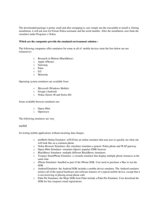 The downloaded package is pretty small and after unzipping it, user simply run the executable to install it. During 
installation, it will ask user for Forum Nokia username and the serial number. After the installation, user finds the 
simulator under Programs > Nokia. 

Which are the companies provide the emulated environment solution :

The following companies offer emulators for some or all of  mobile devices (note the lists below are not 
exhaustive):

             o    Research in Motion (BlackBerry) 
             o    Apple (iPhone) 
             o    Samsung 
             o    Palm 
             o    LG 
             o    Motorola 

Operating system emulators are available from:

             o    Microsoft (Windows Mobile) 
             o    Google (Android) 
             o    Nokia (Series 40 and Series 60) 

Some available browser emulators are:

             o    Opera Mini 
             o    Openwave 

The following emulators are very 

useful

for testing mobile applications without incurring data charges.

             o    dotMobi Online Emulator­ mTLD has an online emulator that user uses to quickly see what site 
                  will look like on a common phone
             o    Nokia Browser Simulator­ this simulator simulates a generic Nokia phone and WAP gateway 
             o    Opera Mini Simulator­ simulates Opera's popular J2ME browser 
             o    BlackBerry Simulator­ multiple different BlackBerry simulators 
             o    Yospace SmartPhone Emulator­ a versatile emulator that display multiple phone instances at the 
                  same time 
             o    iPhone Simulator­ bundled as part of the iPhone SDK. User need to purchase a Mac to run the 
                  SDK 
             o    Android Emulator­ the Android SDK includes a mobile device emulator. The Android emulator 
                  mimics all of the typical hardware and software features of a typical mobile device, except that it 
                  is not receiving or placing actual phone calls 
             o    Palm Pre Emulator­ the Mojo SDK from Palm include a Palm Pre Emulator. User download the 
                  SDK for free (requires email registration) 
 