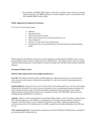 o   Brew Emulator­ the BREW SDK includes a mobile device emulator. It does not however emulate 
                  a handset's hardware. The BREW application is instead compiled to native code and linked with a 
                  x86­compatible BREW runtime library.
              o

Mobile Application Development Environment :

To set up a Test Environment require :

                           Hardware
                           Operating Systems
                           Software that need to be tested
                           Other required software like tools(And people who use it)
                           Data configuration
                           Interfaces to other systems and communications
                           Documentation like user manuals/reference documents/documents guides/installation 
                            guides.




Mobile application development is the process by which applications are developed for handheld  devices such as 
personal digital assistants, enterprise digital assistants or mobile phones.  These applications are either pre­installed 
on phones during manufacture, or downloaded by customers from app stores and other mobile software distribution 
platforms.

Development Platform choice :

Platform which support devices from multiple manufacturers :

Java ME: This platform generally produces portable applications, although sometimes device­specific libraries 
exist (commonly used for games), making them non­portable. It is often used to provide simple applications on 
feature phones. 

Symbian Platform : Designed from the start for mobile devices, the Symbian platform is a real time, multi­tasking 
OS specifically architected to run well on resource­constrained systems, maximising performance and battery life 
whilst minimising memory usage. The Symbian Foundation maintains the code for the open source software 
platform based on Symbian OS and software assets contributed by Nokia, NTT DOCOMO, and Sony Ericsson, 
including the S60 and MOAP(S) user interfaces. 

Android : Android is a Linux­based platform from the Open Handset Alliance, whose 34 members include Google, 
HTC, Motorola, Qualcomm, and T­Mobile. It is supported by over 34 major software, hardware and telecoms 
companies. The Linux kernel is used as a Hardware Abstraction Layer (HAL). Application programming is 
exclusively done in Java. The Android specific Java SDK is required for development although any Java JDE may 
be used.

.NET compact framework : Used primarily for applications on Pocket PC/Windows Mobile devices, although it is 
now being extended to Android devices.
 