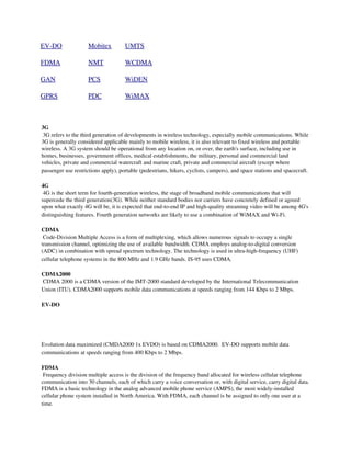 EV­DO               Mobitex          UMTS

FDMA                NMT              WCDMA

GAN                 PCS              WiDEN

GPRS                PDC              WiMAX



3G 
 3G refers to the third generation of developments in wireless technology, especially mobile communications. While 
3G is generally considered applicable mainly to mobile wireless, it is also relevant to fixed wireless and portable 
wireless. A 3G system should be operational from any location on, or over, the earth's surface, including use in 
homes, businesses, government offices, medical establishments, the military, personal and commercial land 
vehicles, private and commercial watercraft and marine craft, private and commercial aircraft (except where 
passenger use restrictions apply), portable (pedestrians, hikers, cyclists, campers), and space stations and spacecraft.

4G 
 4G is the short term for fourth­generation wireless, the stage of broadband mobile communications that will 
supercede the third generation(3G). While neither standard bodies nor carriers have concretely defined or agreed 
upon what exactly 4G will be, it is expected that end­to­end IP and high­quality streaming video will be among 4G's 
distinguishing features. Fourth generation networks are likely to use a combination of WiMAX and Wi­Fi.

CDMA 
 Code­Division Multiple Access is a form of multiplexing, which allows numerous signals to occupy a single 
transmission channel, optimizing the use of available bandwidth. CDMA employs analog­to­digital conversion 
(ADC) in combination with spread spectrum technology. The technology is used in ultra­high­frequency (UHF) 
cellular telephone systems in the 800 MHz and 1.9 GHz bands. IS­95 uses CDMA.

CDMA2000 
 CDMA 2000 is a CDMA version of the IMT­2000 standard developed by the International Telecommunication 
Union (ITU). CDMA2000 supports mobile data communications at speeds ranging from 144 Kbps to 2 Mbps.

EV­DO

 
 

Evolution data maximized (CMDA2000 1x EVDO) is based on CDMA2000.  EV­DO supports mobile data 
communications at speeds ranging from 400 Kbps to 2 Mbps.

FDMA 
 Frequency division multiple access is the division of the frequency band allocated for wireless cellular telephone 
communication into 30 channels, each of which carry a voice conversation or, with digital service, carry digital data. 
FDMA is a basic technology in the analog advanced mobile phone service (AMPS), the most widely­installed 
cellular phone system installed in North America. With FDMA, each channel is be assigned to only one user at a 
time.
 