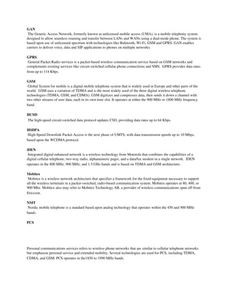 GAN 
 The Generic Access Network, formerly known as unlicensed mobile access (UMA), is a mobile telephony system 
designed to allow seamless roaming and transfer between LANs and WANs using a dual­mode phone. The system is 
based upon use of unlicensed spectrum with technologies like Buletooth, Wi­Fi, GSM and GPRS. GAN enables 
carriers to deliver voice, data and SIP applications to phones on multiple networks.

GPRS 
 General Packet Radio services is a packet­based wireless communication service based on GSM networks and 
complements existing services like circuit­switched cellular phone connections and SMS.  GPRS provides data rates 
from up to 114 Kbps.

GSM 
 Global System for mobile is a digital mobile telephone system that is widely used in Europe and other parts of the 
world.  GSM uses a variation of TDMA and is the most widely used of the three digital wireless telephone 
technologies (TDMA, GSM, and CDMA). GSM digitizes and compresses data, then sends it down a channel with 
two other streams of user data, each in its own time slot. It operates at either the 900 MHz or 1800 MHz frequency 
band.

HCSD 
 The high­speed circuit­switched data protocol updates CSD, providing data rates up to 64 Kbps.

HSDPA 
 High­Speed Downlink Packet Access is the next phase of UMTS, with data transmission speeds up to 10 Mbps, 
based upon the WCDMA protocol.

iDEN 
 Integrated digital enhanced network is a wireless technology from Motorola that combines the capabilities of a 
digital cellular telephone, two­way radio, alphanumeric pager, and a data/fax modem in a single network.  IDEN 
operates in the 800 MHz, 900 MHz, and 1.5 GHz bands and is based on TDMA and GSM architecture.

Mobitex 
 Mobitex is a wireless network architecture that specifies a framework for the fixed equipment necessary to support 
all the wireless terminals in a packet­switched, radio­based communication system. Mobitex operates at 80, 400, or 
900 Mhz. Mobitex also may refer to Mobitex Technology AB, a provider of wireless communications spun off from 
Ericcson. 

NMT 
 Nordic mobile telephone is a standard based upon analog technology that operates within the 450 and 900 MHz 
bands.

PCS

 
 

Personal communications services refers to wireless phone networks that are similar to cellular telephone networks 
but emphasize personal service and extended mobility. Several technologies are used for PCS, including TDMA, 
CDMA, and GSM. PCS operates in the1850 to 1990 MHz bands.
 