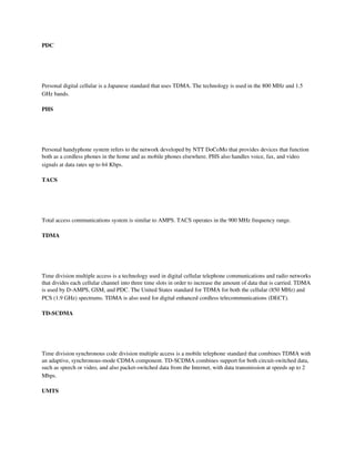 PDC

 
 

Personal digital cellular is a Japanese standard that uses TDMA. The technology is used in the 800 MHz and 1.5 
GHz bands.

PHS

 
 

Personal handyphone system refers to the network developed by NTT DoCoMo that provides devices that function 
both as a cordless phones in the home and as mobile phones elsewhere. PHS also handles voice, fax, and video 
signals at data rates up to 64 Kbps.

TACS

 
 

Total access communications system is similar to AMPS. TACS operates in the 900 MHz frequency range.

TDMA

 
 

Time division multiple access is a technology used in digital cellular telephone communications and radio networks 
that divides each cellular channel into three time slots in order to increase the amount of data that is carried. TDMA 
is used by D­AMPS, GSM, and PDC. The United States standard for TDMA for both the cellular (850 MHz) and 
PCS (1.9 GHz) spectrums. TDMA is also used for digital enhanced cordless telecommunications (DECT).

TD­SCDMA

 
 

Time division synchronous code division multiple access is a mobile telephone standard that combines TDMA with 
an adaptive, synchronous­mode CDMA component. TD­SCDMA combines support for both circuit­switched data, 
such as speech or video, and also packet­switched data from the Internet, with data transmission at speeds up to 2 
Mbps. 

UMTS
 
