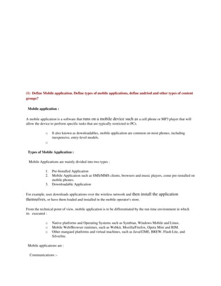 (1)  Define Mobile application. Define types of mobile applications, define andriod and other types of content 
groups?

  Mobile application :

A mobile application is a software that runs on a mobile device such as a cell phone or MP3 player that will 
allow the device to perform specific tasks that are typically restricted to PCs.

              o    It also known as downloadables, mobile application are common on most phones, including 
                   inexpensive, entry­level models.
              o

  Types of Mobile Application :

   Mobile Applications are mainly divided into two types :

              1.   Pre­Installed Application
              2.   Mobile Application such as SMS/MMS clients, browsers and music players, come pre­installed on 
                   mobile phones.
              3.   Downloadable Application

For example, user downloads applications over the wireless network and then install the application 
themselves, or have them loaded and installed in the mobile operator's store.

From the technical point of view, mobile application is to be differentiated by the run time environment in which 
its   executed : 

              o    Native platforms and Operating Systems such as Symbian, Windows Mobile and Linux.
              o    Mobile Web/Browser runtimes, such as Webkit, Mozilla/Firefox, Opera Mini and RIM.
              o    Other mangaed platforms and virtual machines, such as Java/J2ME, BREW, Flash Lite, and 
                   Silverlite.

  Mobile applications are : 

    Communications :­
 