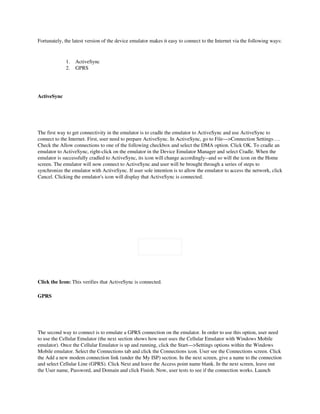Fortunately, the latest version of the device emulator makes it easy to connect to the Internet via the following ways: 


                  1.    ActiveSync 
                  2.    GPRS




ActiveSync

 
 

The first way to get connectivity in the emulator is to cradle the emulator to ActiveSync and use ActiveSync to 
connect to the Internet. First, user need to prepare ActiveSync. In ActiveSync, go to File—>Connection Settings…. 
Check the Allow connections to one of the following checkbox and select the DMA option. Click OK. To cradle an 
emulator to ActiveSync, right­click on the emulator in the Device Emulator Manager and select Cradle. When the 
emulator is successfully cradled to ActiveSync, its icon will change accordingly­­and so will the icon on the Home 
screen. The emulator will now connect to ActiveSync and user will be brought through a series of steps to 
synchronize the emulator with ActiveSync. If user sole intention is to allow the emulator to access the network, click 
Cancel. Clicking the emulator's icon will display that ActiveSync is connected.




                               

Click the Icon: This verifies that ActiveSync is connected.

GPRS

 
 

The second way to connect is to emulate a GPRS connection on the emulator. In order to use this option, user need 
to use the Cellular Emulator (the next section shows how user uses the Cellular Emulator with Windows Mobile 
emulator). Once the Cellular Emulator is up and running, click the Start—>Settings options within the Windows 
Mobile emulator. Select the Connections tab and click the Connections icon. User see the Connections screen. Click 
the Add a new modem connection link (under the My ISP) section. In the next screen, give a name to the connection 
and select Cellular Line (GPRS). Click Next and leave the Access point name blank. In the next screen, leave out 
the User name, Password, and Domain and click Finish. Now, user tests to see if the connection works. Launch 
 