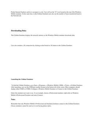 Pocket Internet Explorer and try to navigate to a site. User will see the "G" icon located at the top of the Windows 
Mobile emulator. At the same time, in the Cellular Emulator user also see the number of bytes transferred listed in 
the Network tab.




Downloading Data:

The Cellular Emulator displays the network statistics as the Windows Mobile emulator downloads data.


 

User also emulate a 3G connection by clicking on the Switch to 3G button in the Cellular Emulator.




Launching the Cellular Emulator

 
 To find the Cellular Emulator, go to Start—>Programs—>Windows Mobile 6 SDK—>Tools—>Cellular Emulator. 
After launching, user see the COM port number located at the bottom left of the screen. Most computers should 
display either COM3 or COM4. Configure a Windows Mobile Emulator to Connect to the Cellular Emulator.

Select the emulator user want to use. As an example, choose a Professional emulator; right­click on Windows 
Mobile 6 Professional Emulator and select Connect.

Note:

Remember that only Windows Mobile 6 Professional and Standard emulators connect to the Cellular Emulator; 
Classic emulators cannot be used as it is not having phone radios.
 