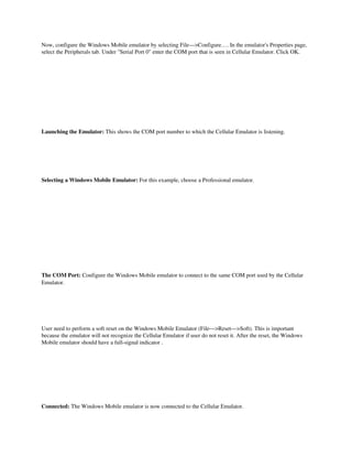 Now, configure the Windows Mobile emulator by selecting File—>Configure…. In the emulator's Properties page, 
select the Peripherals tab. Under "Serial Port 0" enter the COM port that is seen in Cellular Emulator. Click OK. 




Launching the Emulator: This shows the COM port number to which the Cellular Emulator is listening.




Selecting a Windows Mobile Emulator: For this example, choose a Professional emulator.




The COM Port: Configure the Windows Mobile emulator to connect to the same COM port used by the Cellular 
Emulator.

 




User need to perform a soft reset on the Windows Mobile Emulator (File—>Reset—>Soft). This is important 
because the emulator will not recognize the Cellular Emulator if user do not reset it. After the reset, the Windows 
Mobile emulator should have a full­signal indicator . 




Connected: The Windows Mobile emulator is now connected to the Cellular Emulator.
 